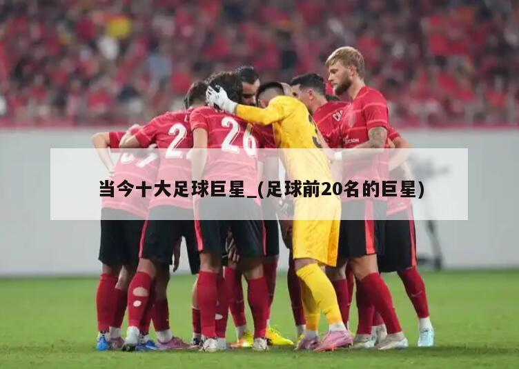 当今十大足球巨星_(足球前20名的巨星)