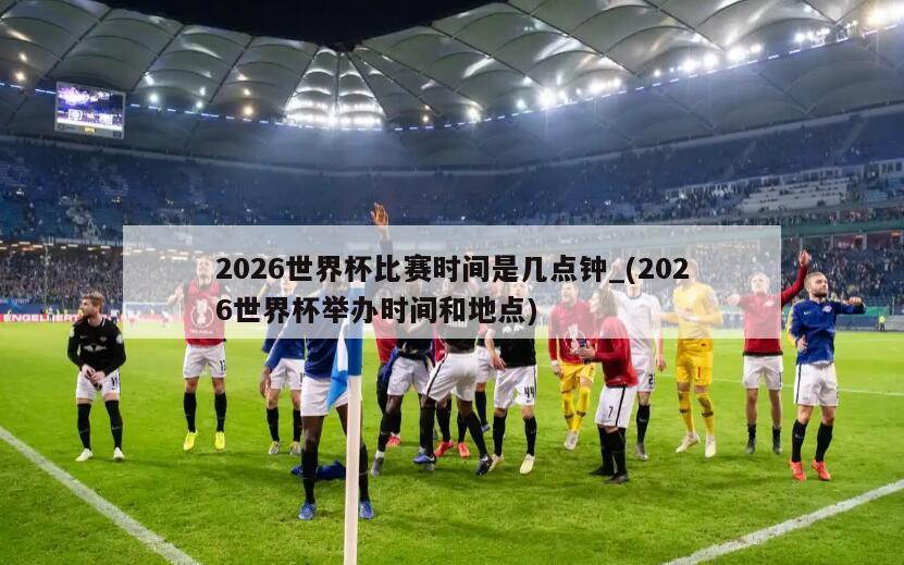 2026世界杯比赛时间是几点钟_(2026世界杯举办时间和地点)