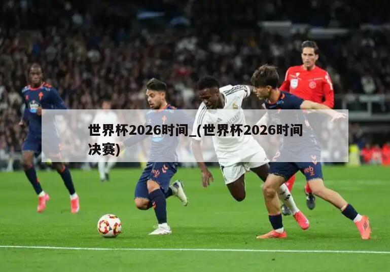 世界杯2026时间_(世界杯2026时间决赛)