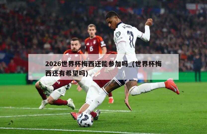 2026世界杯梅西还能参加吗_(世界杯梅西还有希望吗)